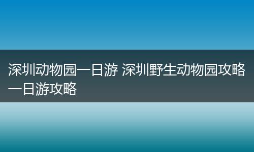 深圳动物园一日游 深圳野生动物园攻略一日游攻略