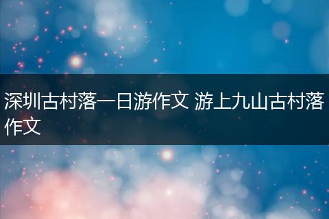 深圳古村落一日游作文 游上九山古村落作文