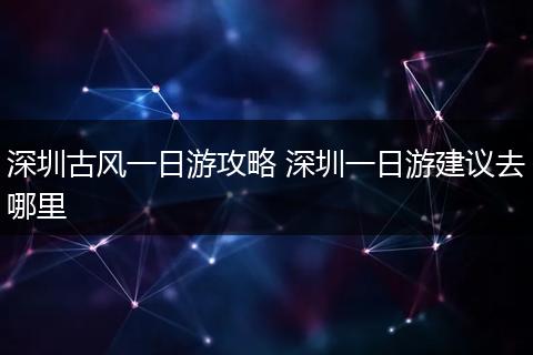 深圳古风一日游攻略 深圳一日游建议去哪里