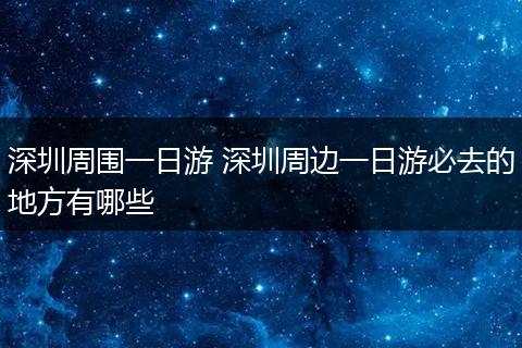 深圳周围一日游 深圳周边一日游必去的地方有哪些