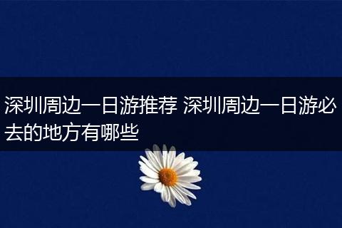 深圳周边一日游推荐 深圳周边一日游必去的地方有哪些