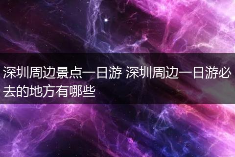 深圳周边景点一日游 深圳周边一日游必去的地方有哪些