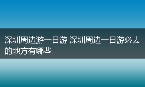 深圳周边游一日游 深圳周边一日游必去的地方有哪些