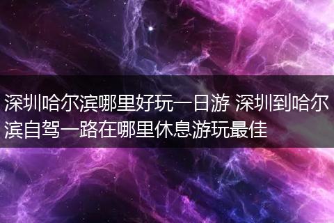 深圳哈尔滨哪里好玩一日游 深圳到哈尔滨自驾一路在哪里休息游玩最佳