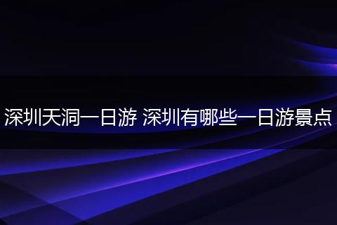 深圳天洞一日游 深圳有哪些一日游景点