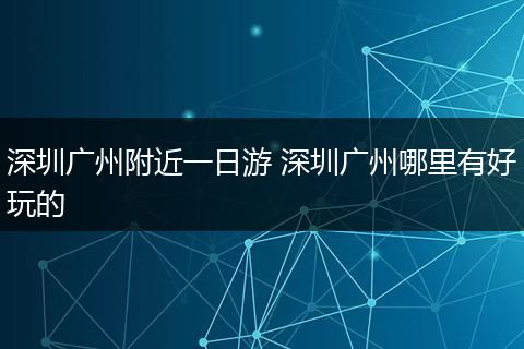 深圳广州附近一日游 深圳广州哪里有好玩的