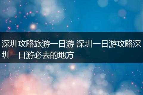 深圳攻略旅游一日游 深圳一日游攻略深圳一日游必去的地方