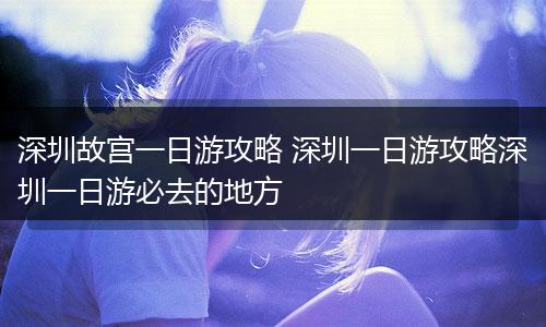 深圳故宫一日游攻略 深圳一日游攻略深圳一日游必去的地方