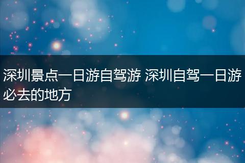 深圳景点一日游自驾游 深圳自驾一日游必去的地方