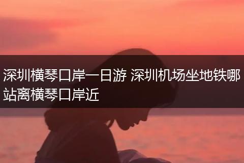 深圳横琴口岸一日游 深圳机场坐地铁哪站离横琴口岸近