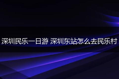 深圳民乐一日游 深圳东站怎么去民乐村