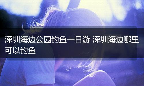 深圳海边公园钓鱼一日游 深圳海边哪里可以钓鱼