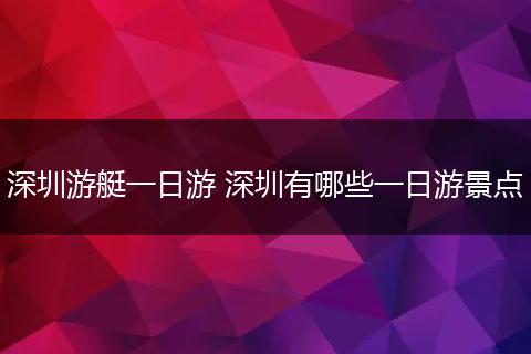 深圳游艇一日游 深圳有哪些一日游景点