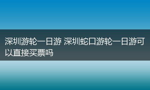 深圳游轮一日游 深圳蛇口游轮一日游可以直接买票吗