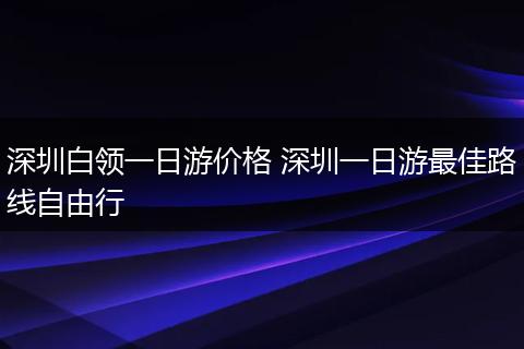 深圳白领一日游价格 深圳一日游最佳路线自由行