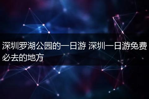 深圳罗湖公园的一日游 深圳一日游免费必去的地方
