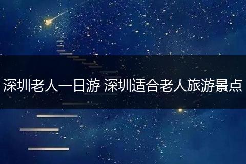 深圳老人一日游 深圳适合老人旅游景点
