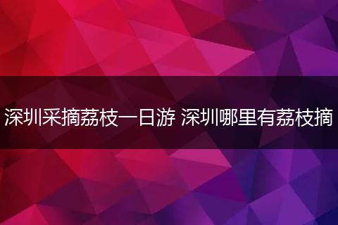 深圳采摘荔枝一日游 深圳哪里有荔枝摘