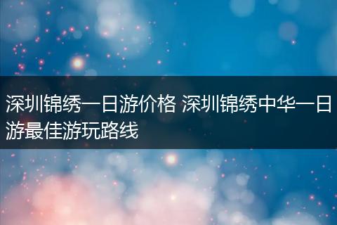 深圳锦绣一日游价格 深圳锦绣中华一日游最佳游玩路线