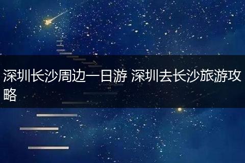 深圳长沙周边一日游 深圳去长沙旅游攻略