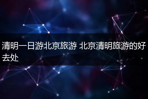 清明一日游北京旅游 北京清明旅游的好去处