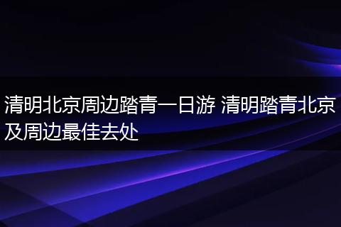 清明北京周边踏青一日游 清明踏青北京及周边最佳去处