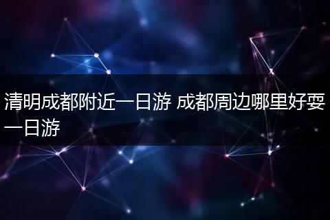 清明成都附近一日游 成都周边哪里好耍一日游