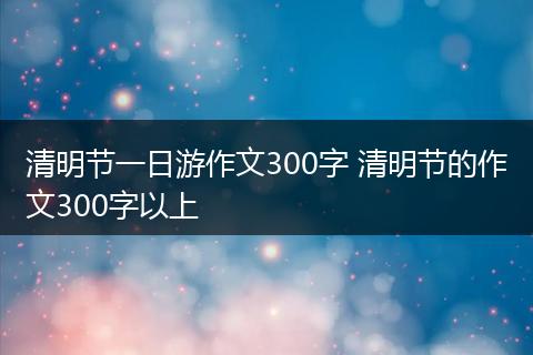 清明节一日游作文300字 清明节的作文300字以上