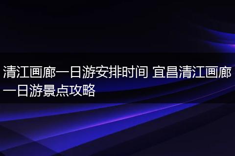 清江画廊一日游安排时间 宜昌清江画廊一日游景点攻略