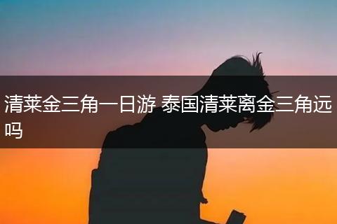 清莱金三角一日游 泰国清莱离金三角远吗