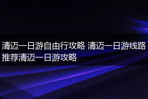 清迈一日游自由行攻略 清迈一日游线路推荐清迈一日游攻略