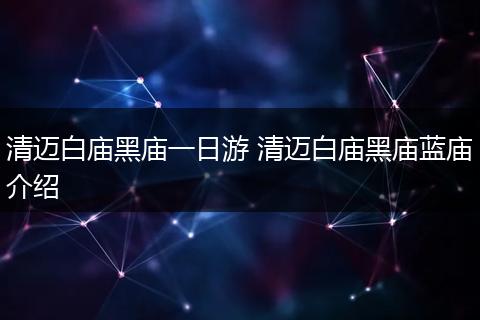 清迈白庙黑庙一日游 清迈白庙黑庙蓝庙介绍