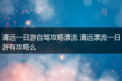 清远一日游自驾攻略漂流 清远漂流一日游有攻略么