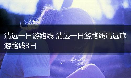 清远一日游路线 清远一日游路线清远旅游路线3日