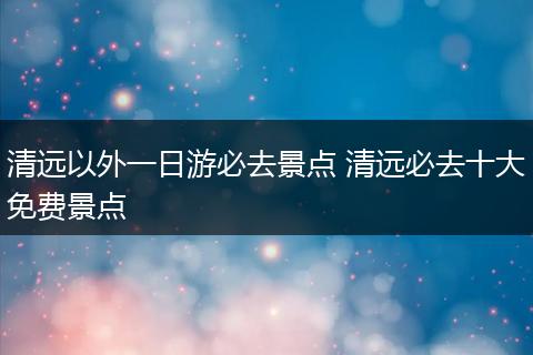 清远以外一日游必去景点 清远必去十大免费景点
