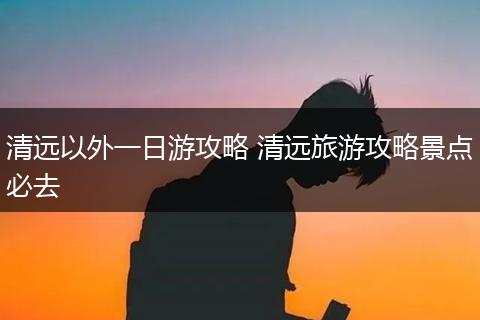 清远以外一日游攻略 清远旅游攻略景点必去