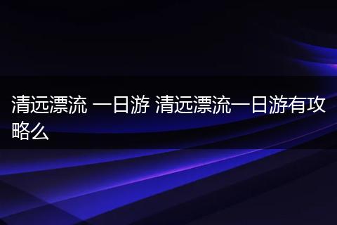 清远漂流 一日游 清远漂流一日游有攻略么
