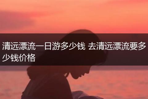 清远漂流一日游多少钱 去清远漂流要多少钱价格