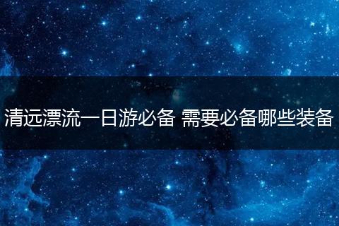 清远漂流一日游必备 需要必备哪些装备