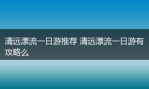 清远漂流一日游推荐 清远漂流一日游有攻略么