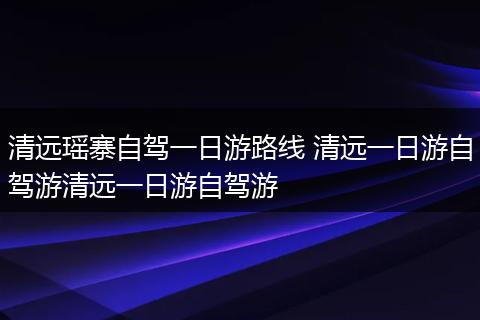 清远瑶寨自驾一日游路线 清远一日游自驾游清远一日游自驾游