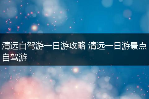 清远自驾游一日游攻略 清远一日游景点自驾游