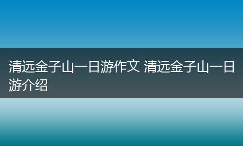 清远金子山一日游作文 清远金子山一日游介绍
