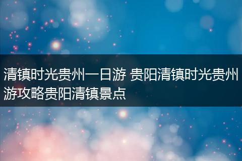 清镇时光贵州一日游 贵阳清镇时光贵州游攻略贵阳清镇景点