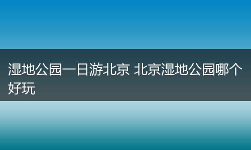 湿地公园一日游北京 北京湿地公园哪个好玩
