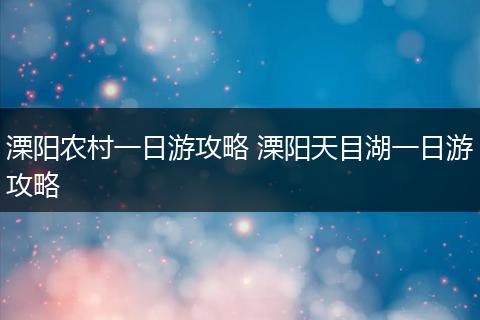 溧阳农村一日游攻略 溧阳天目湖一日游攻略