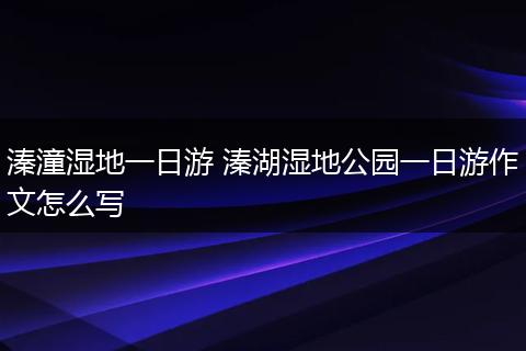 溱潼湿地一日游 溱湖湿地公园一日游作文怎么写