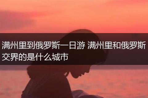 满州里到俄罗斯一日游 满州里和俄罗斯交界的是什么城市
