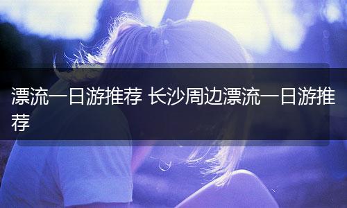 漂流一日游推荐 长沙周边漂流一日游推荐