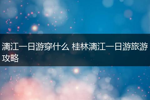 漓江一日游穿什么 桂林漓江一日游旅游攻略